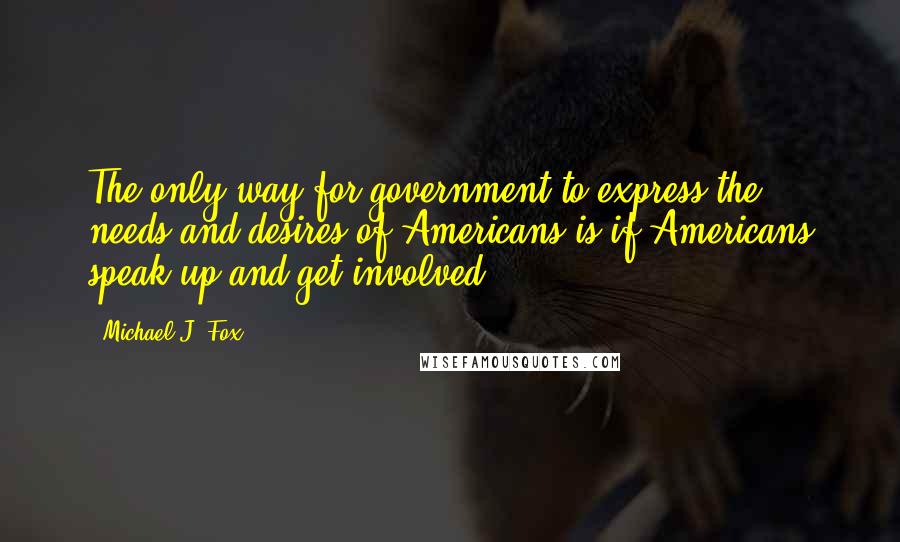 Michael J. Fox Quotes: The only way for government to express the needs and desires of Americans is if Americans speak up and get involved.
