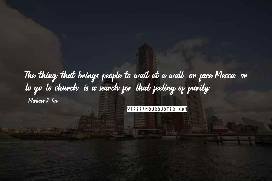 Michael J. Fox Quotes: The thing that brings people to wail at a wall, or face Mecca, or to go to church, is a search for that feeling of purity.