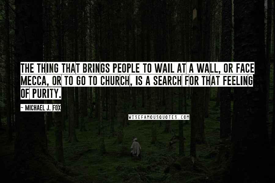 Michael J. Fox Quotes: The thing that brings people to wail at a wall, or face Mecca, or to go to church, is a search for that feeling of purity.