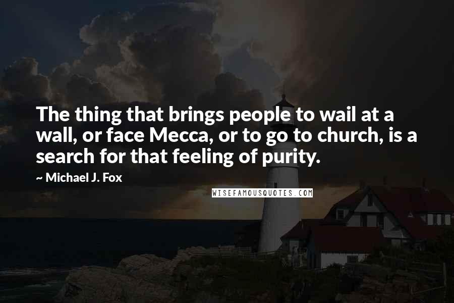 Michael J. Fox Quotes: The thing that brings people to wail at a wall, or face Mecca, or to go to church, is a search for that feeling of purity.