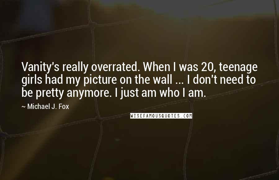 Michael J. Fox Quotes: Vanity's really overrated. When I was 20, teenage girls had my picture on the wall ... I don't need to be pretty anymore. I just am who I am.