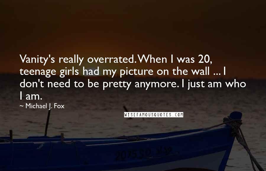 Michael J. Fox Quotes: Vanity's really overrated. When I was 20, teenage girls had my picture on the wall ... I don't need to be pretty anymore. I just am who I am.