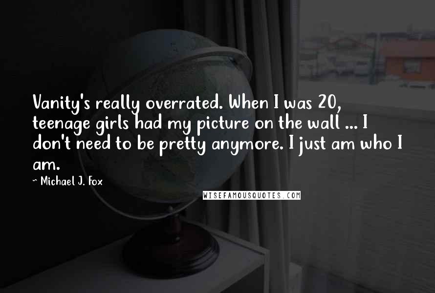 Michael J. Fox Quotes: Vanity's really overrated. When I was 20, teenage girls had my picture on the wall ... I don't need to be pretty anymore. I just am who I am.