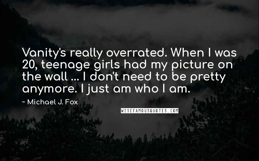 Michael J. Fox Quotes: Vanity's really overrated. When I was 20, teenage girls had my picture on the wall ... I don't need to be pretty anymore. I just am who I am.