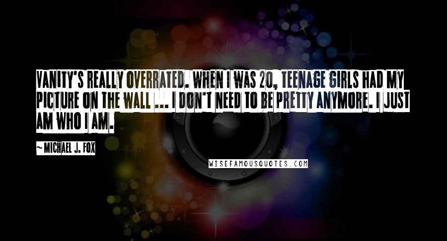 Michael J. Fox Quotes: Vanity's really overrated. When I was 20, teenage girls had my picture on the wall ... I don't need to be pretty anymore. I just am who I am.