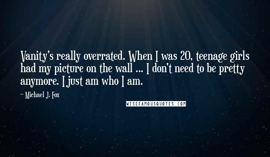 Michael J. Fox Quotes: Vanity's really overrated. When I was 20, teenage girls had my picture on the wall ... I don't need to be pretty anymore. I just am who I am.