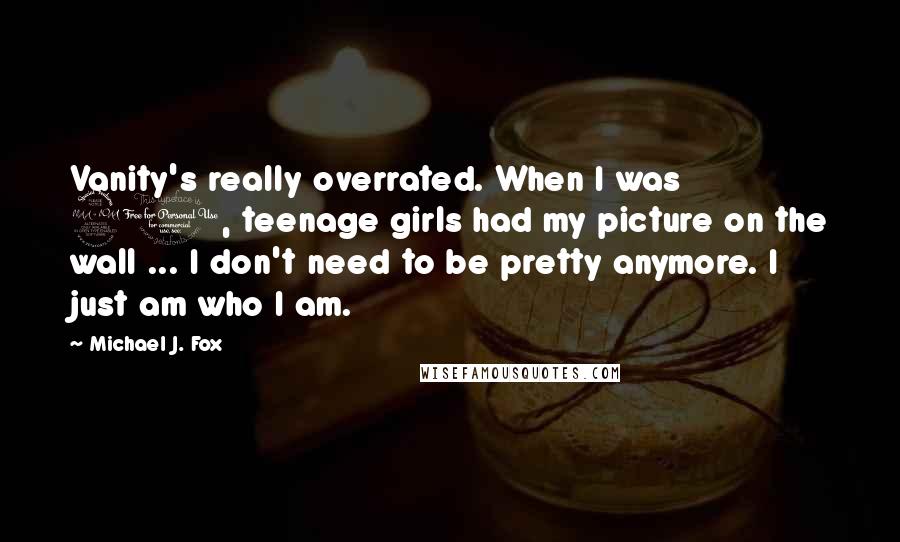 Michael J. Fox Quotes: Vanity's really overrated. When I was 20, teenage girls had my picture on the wall ... I don't need to be pretty anymore. I just am who I am.