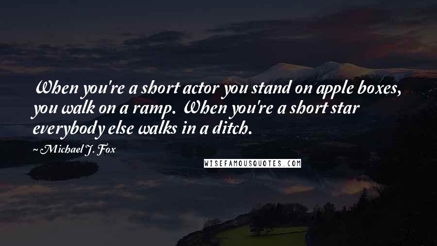 Michael J. Fox Quotes: When you're a short actor you stand on apple boxes, you walk on a ramp. When you're a short star everybody else walks in a ditch.