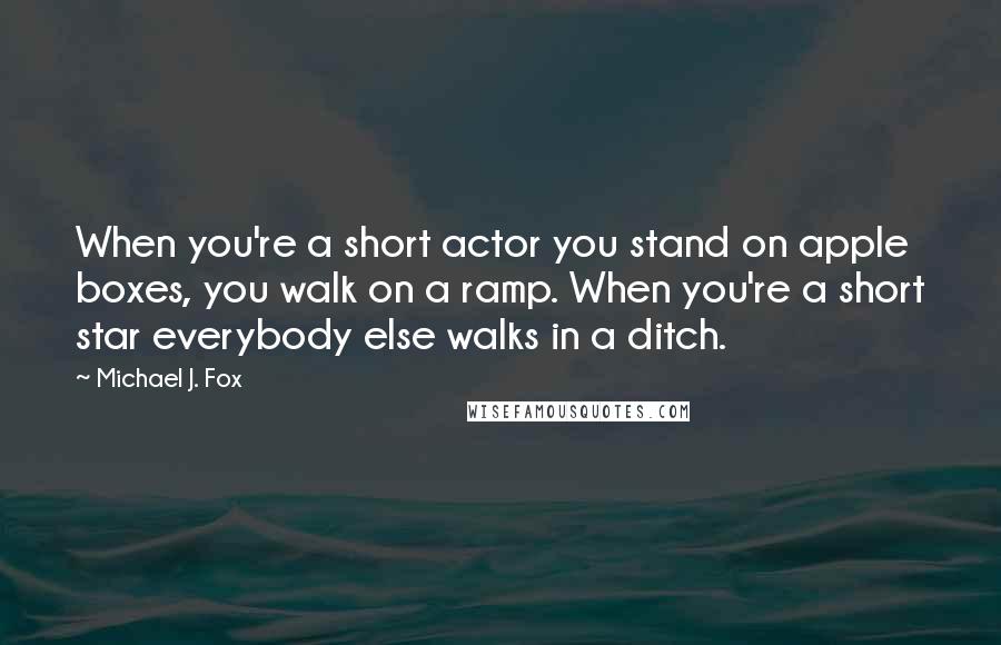 Michael J. Fox Quotes: When you're a short actor you stand on apple boxes, you walk on a ramp. When you're a short star everybody else walks in a ditch.