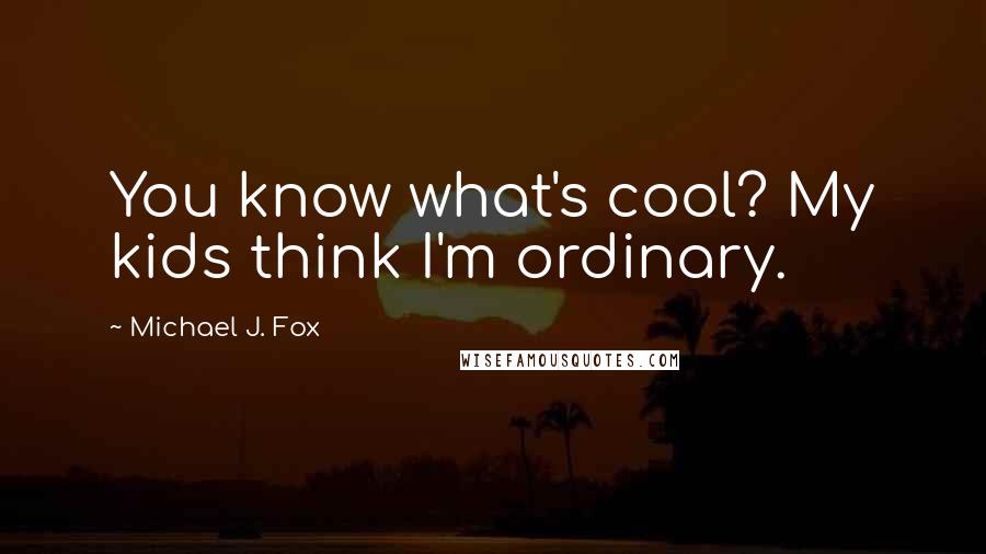 Michael J. Fox Quotes: You know what's cool? My kids think I'm ordinary.
