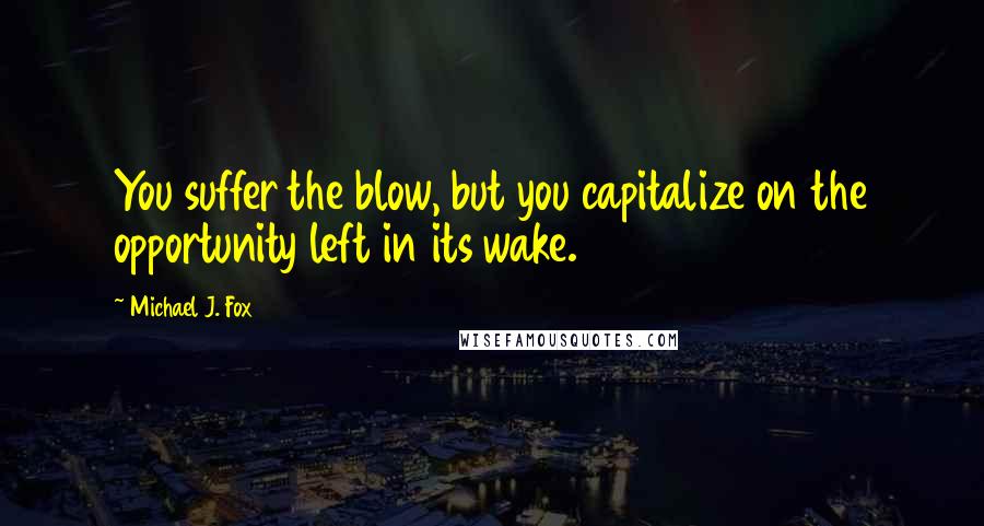 Michael J. Fox Quotes: You suffer the blow, but you capitalize on the opportunity left in its wake.