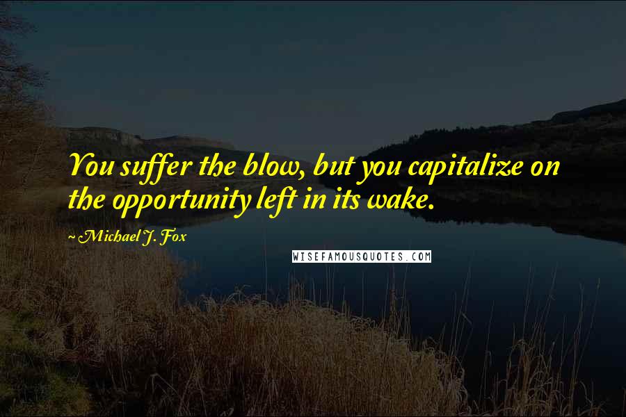 Michael J. Fox Quotes: You suffer the blow, but you capitalize on the opportunity left in its wake.