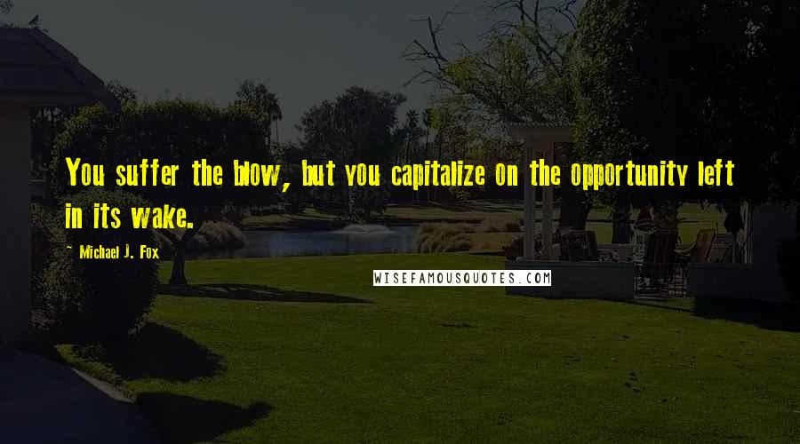 Michael J. Fox Quotes: You suffer the blow, but you capitalize on the opportunity left in its wake.