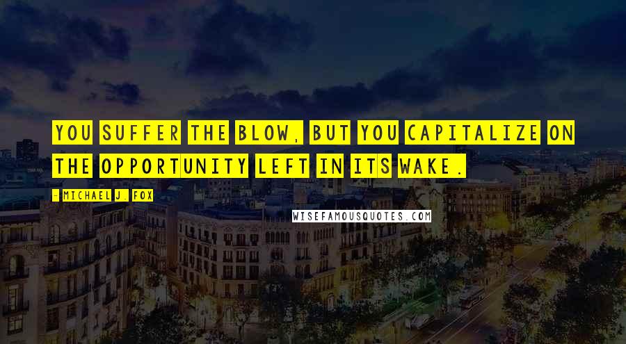 Michael J. Fox Quotes: You suffer the blow, but you capitalize on the opportunity left in its wake.