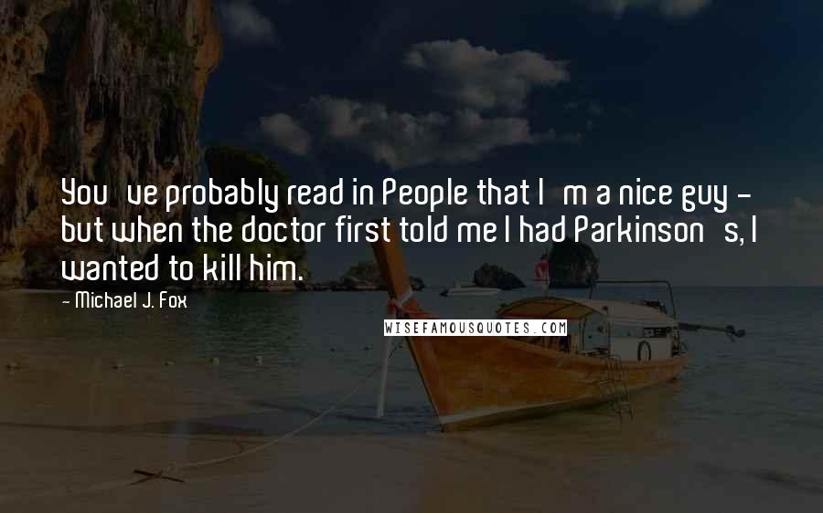 Michael J. Fox Quotes: You've probably read in People that I'm a nice guy - but when the doctor first told me I had Parkinson's, I wanted to kill him.