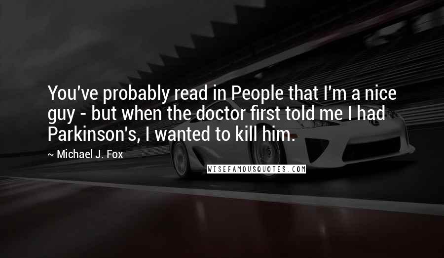 Michael J. Fox Quotes: You've probably read in People that I'm a nice guy - but when the doctor first told me I had Parkinson's, I wanted to kill him.