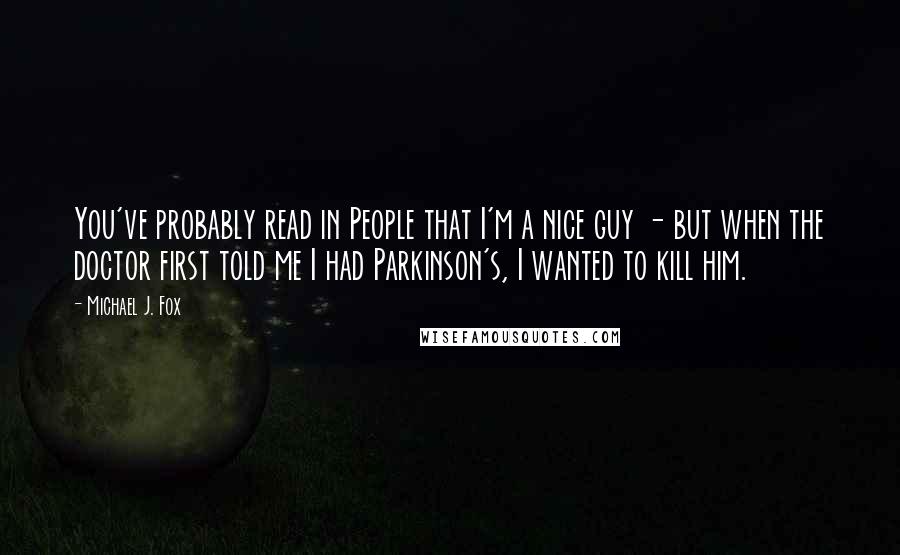 Michael J. Fox Quotes: You've probably read in People that I'm a nice guy - but when the doctor first told me I had Parkinson's, I wanted to kill him.