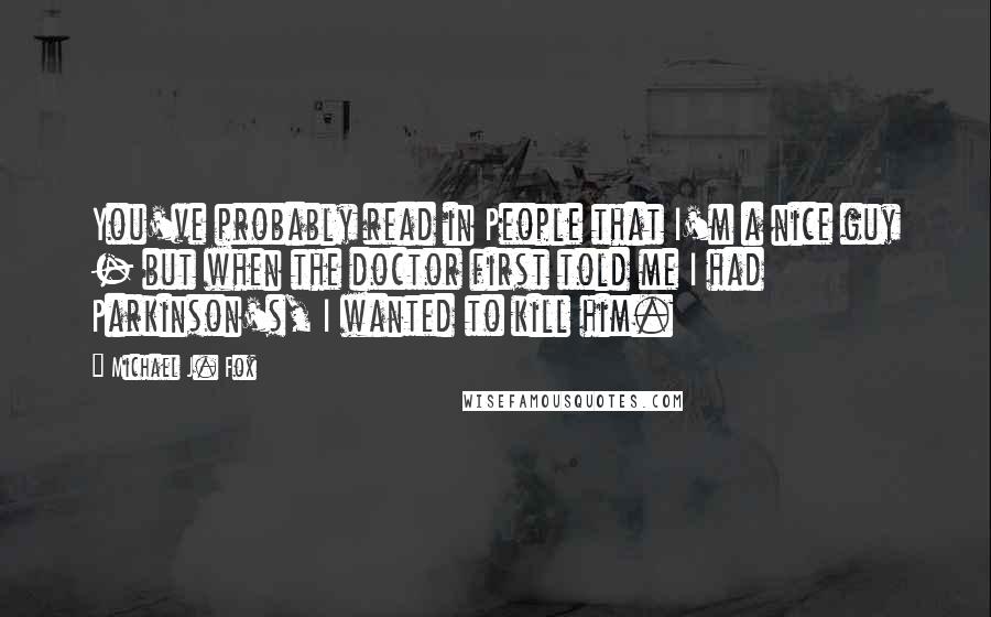 Michael J. Fox Quotes: You've probably read in People that I'm a nice guy - but when the doctor first told me I had Parkinson's, I wanted to kill him.