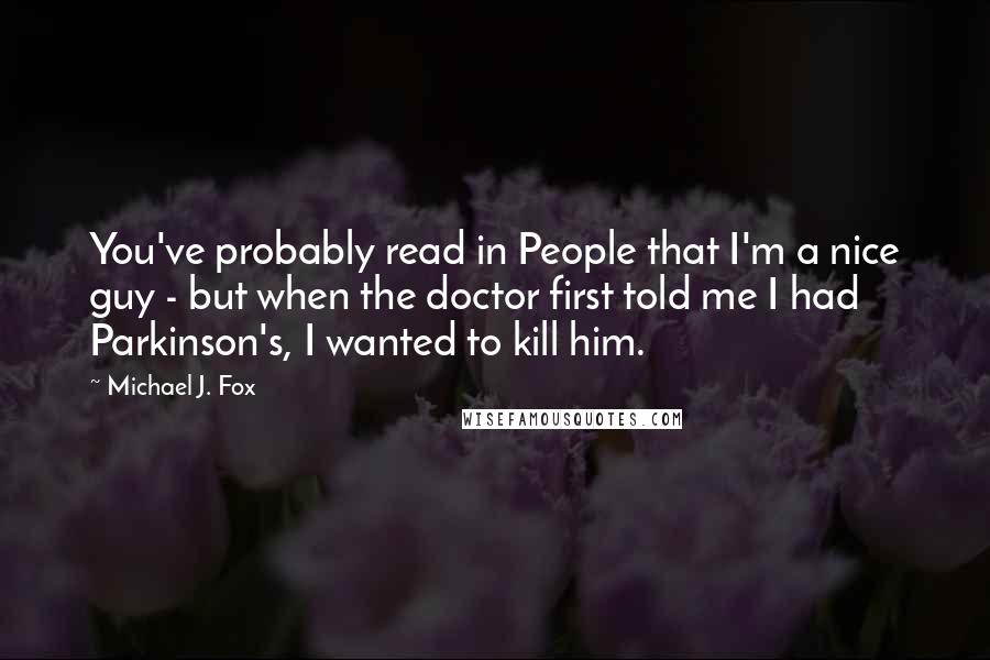 Michael J. Fox Quotes: You've probably read in People that I'm a nice guy - but when the doctor first told me I had Parkinson's, I wanted to kill him.