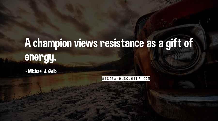 Michael J. Gelb Quotes: A champion views resistance as a gift of energy.