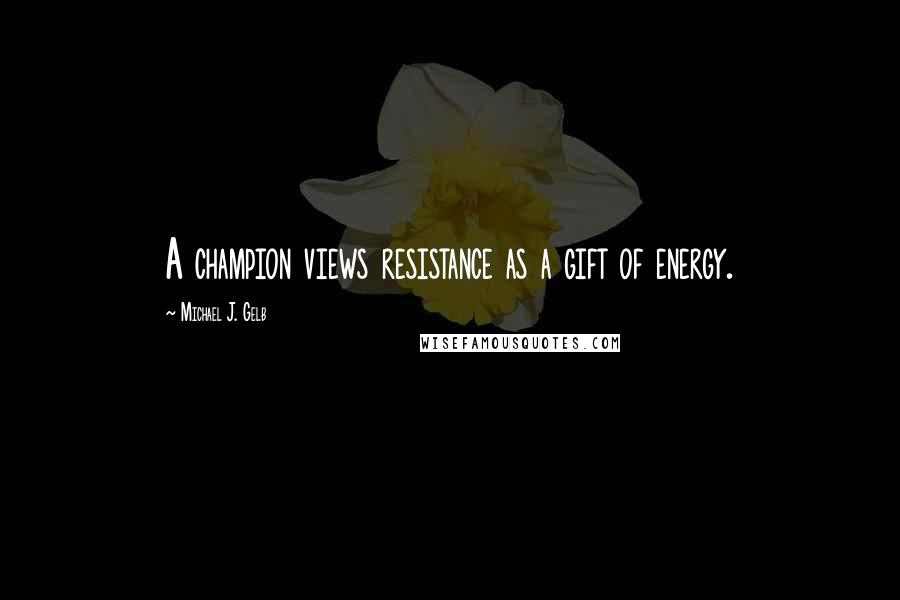 Michael J. Gelb Quotes: A champion views resistance as a gift of energy.