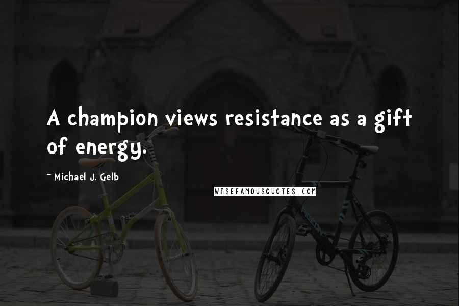 Michael J. Gelb Quotes: A champion views resistance as a gift of energy.