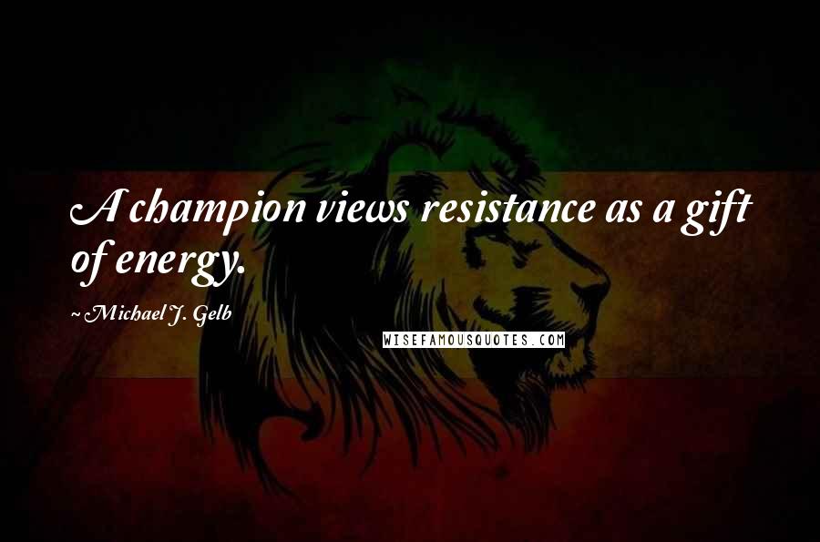 Michael J. Gelb Quotes: A champion views resistance as a gift of energy.