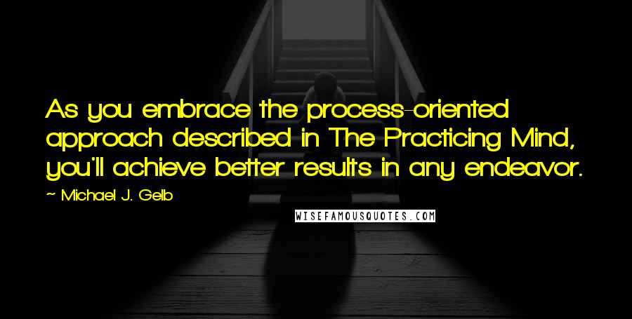 Michael J. Gelb Quotes: As you embrace the process-oriented approach described in The Practicing Mind, you'll achieve better results in any endeavor.