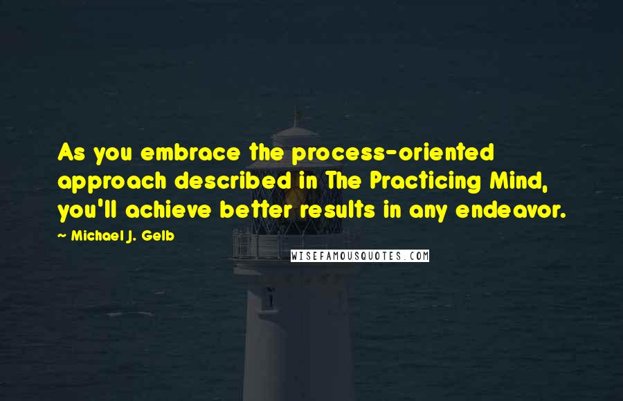 Michael J. Gelb Quotes: As you embrace the process-oriented approach described in The Practicing Mind, you'll achieve better results in any endeavor.