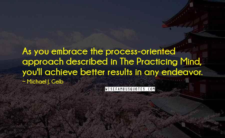 Michael J. Gelb Quotes: As you embrace the process-oriented approach described in The Practicing Mind, you'll achieve better results in any endeavor.