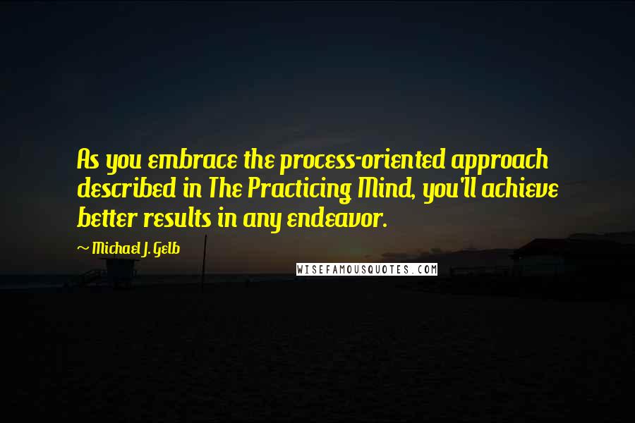 Michael J. Gelb Quotes: As you embrace the process-oriented approach described in The Practicing Mind, you'll achieve better results in any endeavor.