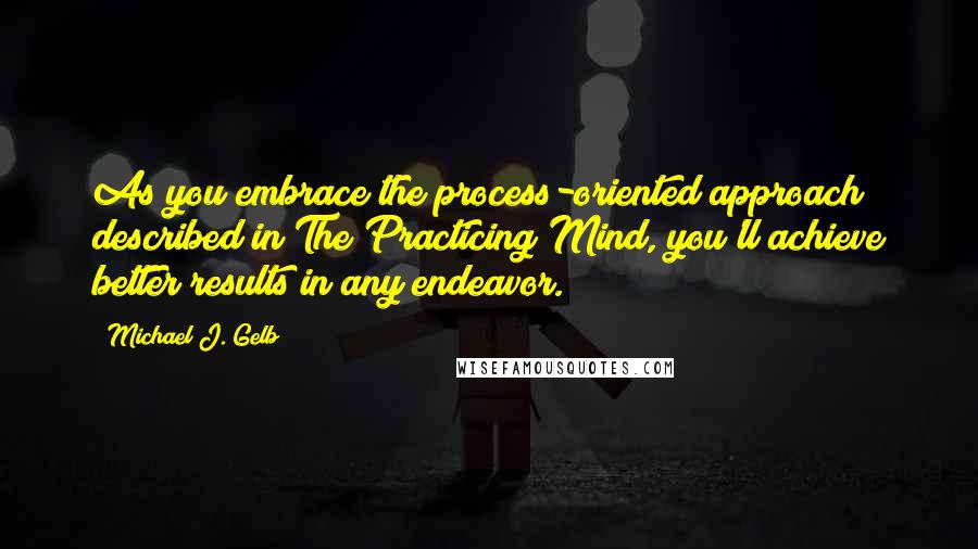 Michael J. Gelb Quotes: As you embrace the process-oriented approach described in The Practicing Mind, you'll achieve better results in any endeavor.