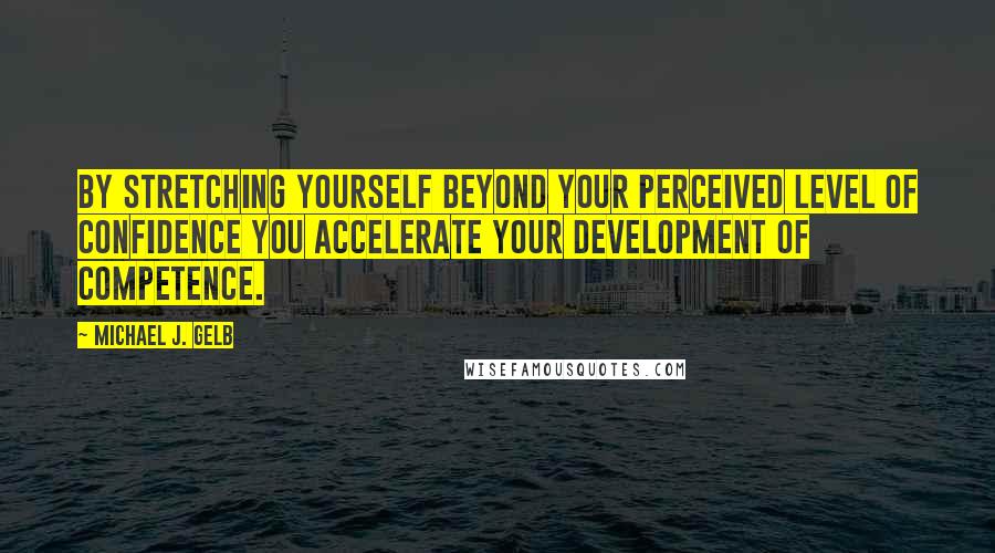 Michael J. Gelb Quotes: By stretching yourself beyond your perceived level of confidence you accelerate your development of competence.