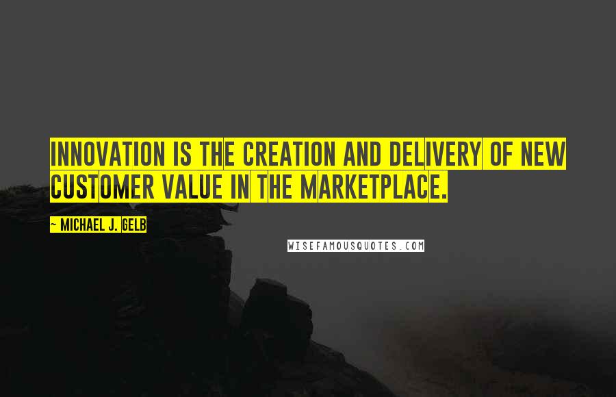 Michael J. Gelb Quotes: Innovation is the creation and delivery of new customer value in the marketplace.