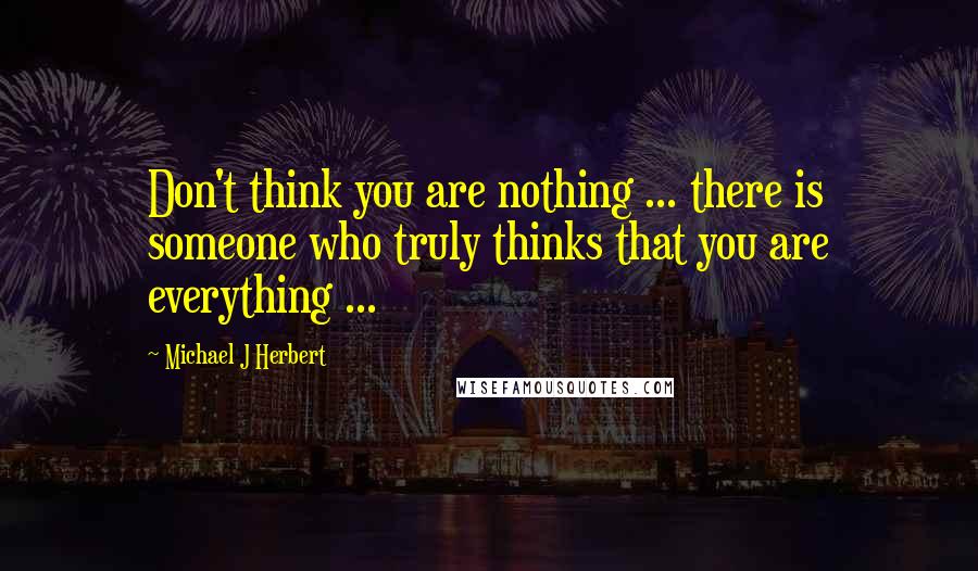 Michael J Herbert Quotes: Don't think you are nothing ... there is someone who truly thinks that you are everything ...