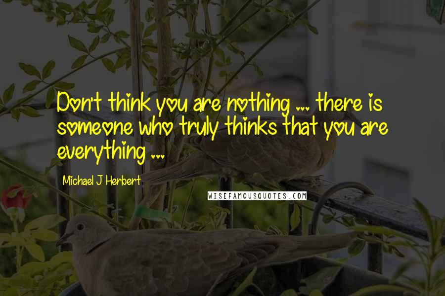 Michael J Herbert Quotes: Don't think you are nothing ... there is someone who truly thinks that you are everything ...