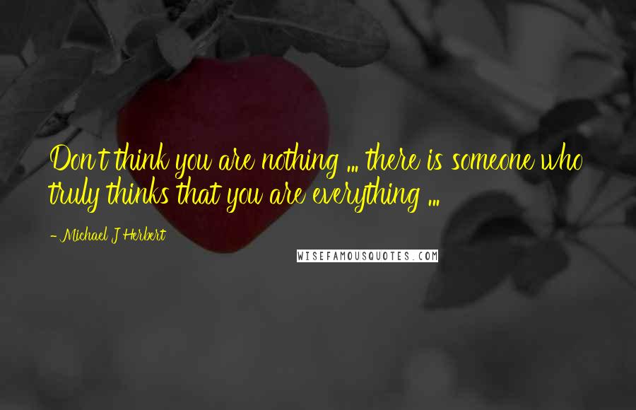 Michael J Herbert Quotes: Don't think you are nothing ... there is someone who truly thinks that you are everything ...