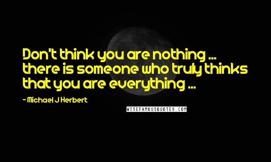 Michael J Herbert Quotes: Don't think you are nothing ... there is someone who truly thinks that you are everything ...