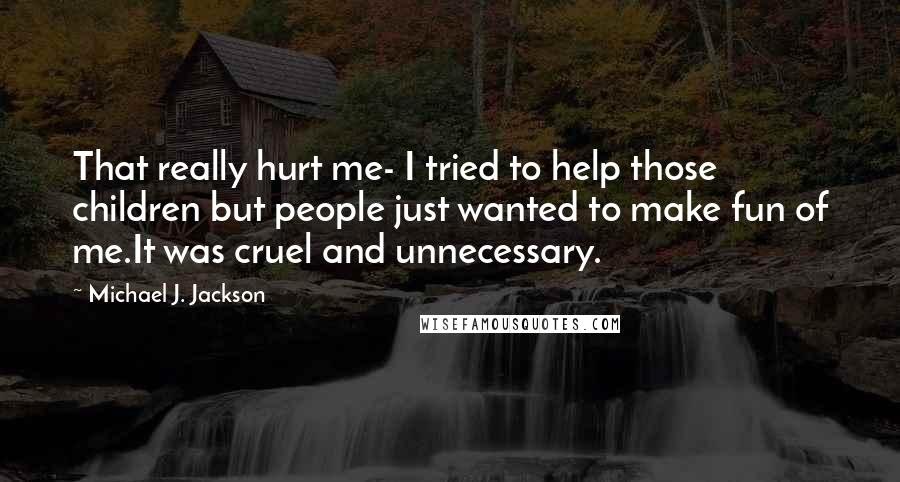 Michael J. Jackson Quotes: That really hurt me- I tried to help those children but people just wanted to make fun of me.It was cruel and unnecessary.