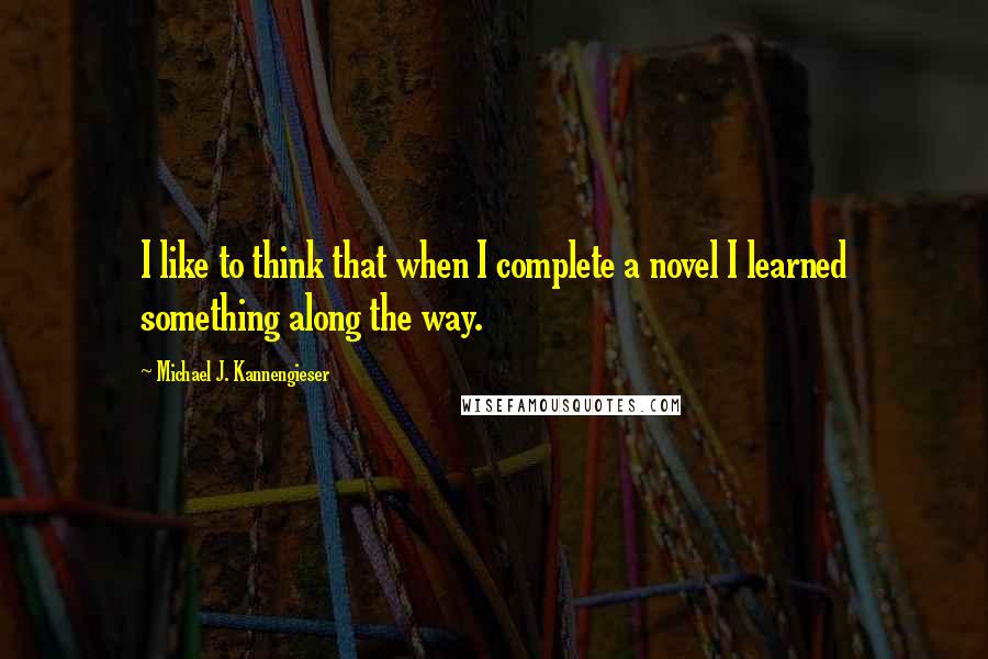 Michael J. Kannengieser Quotes: I like to think that when I complete a novel I learned something along the way.