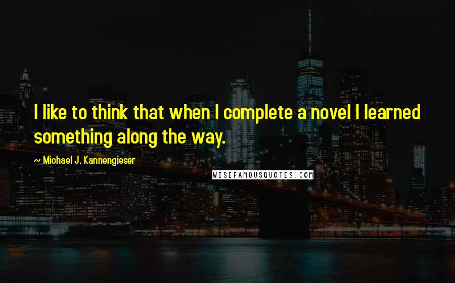 Michael J. Kannengieser Quotes: I like to think that when I complete a novel I learned something along the way.