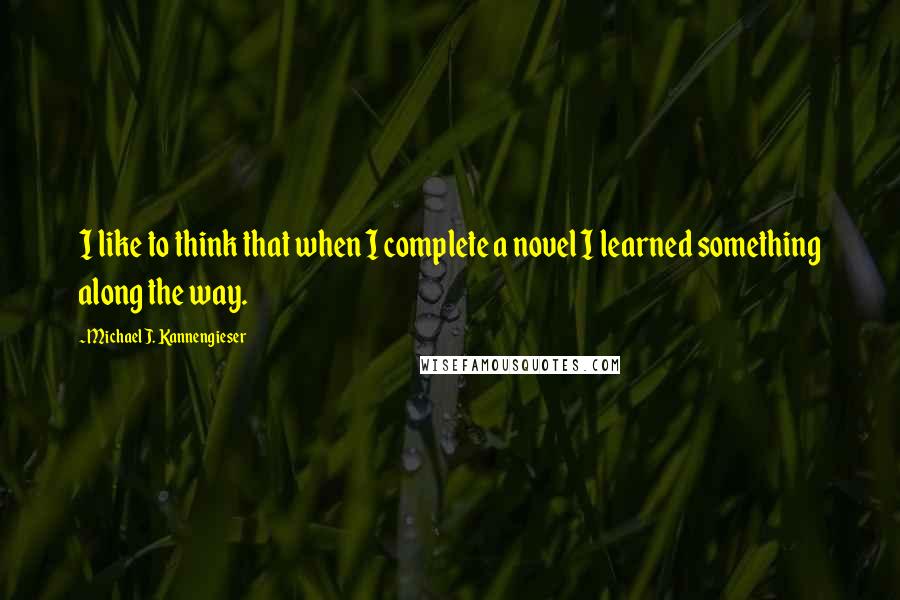 Michael J. Kannengieser Quotes: I like to think that when I complete a novel I learned something along the way.