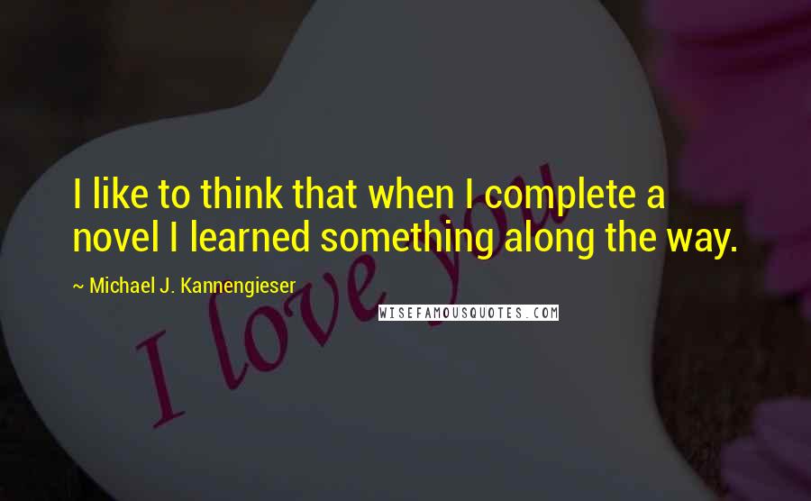 Michael J. Kannengieser Quotes: I like to think that when I complete a novel I learned something along the way.