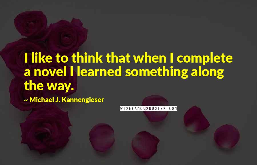 Michael J. Kannengieser Quotes: I like to think that when I complete a novel I learned something along the way.