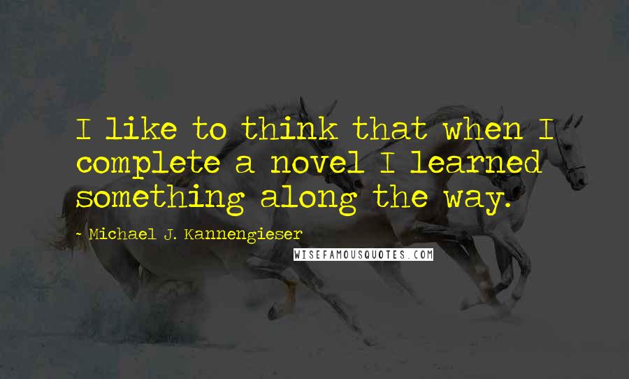 Michael J. Kannengieser Quotes: I like to think that when I complete a novel I learned something along the way.