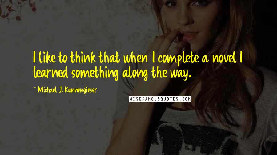 Michael J. Kannengieser Quotes: I like to think that when I complete a novel I learned something along the way.