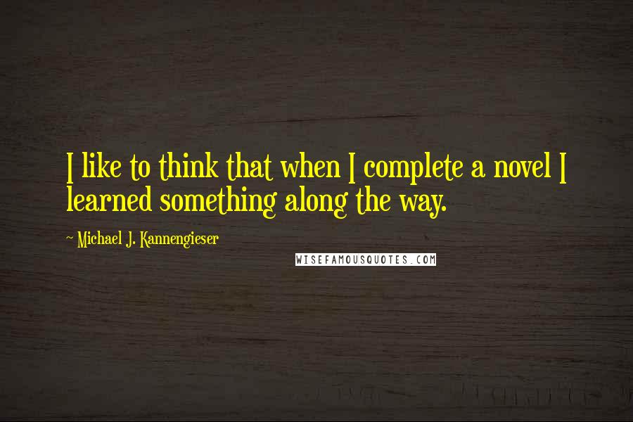 Michael J. Kannengieser Quotes: I like to think that when I complete a novel I learned something along the way.