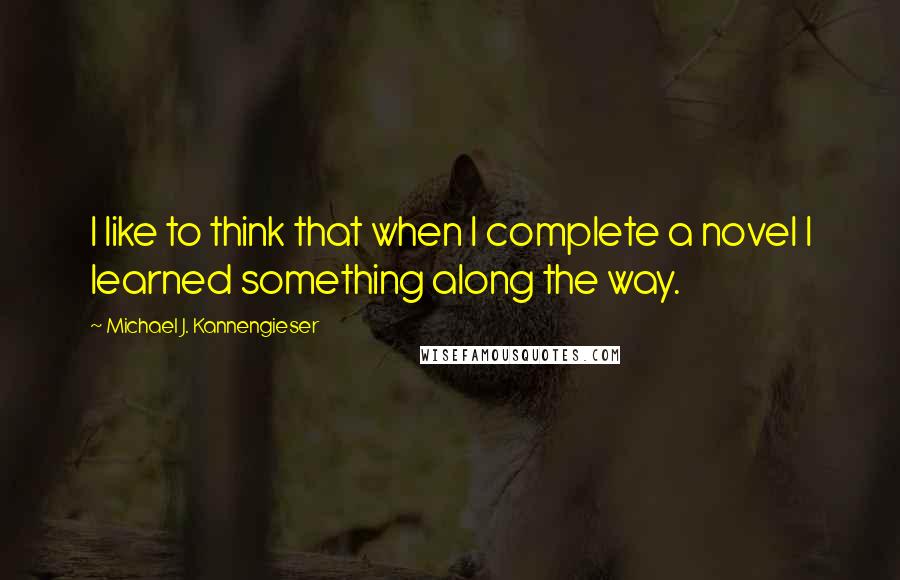 Michael J. Kannengieser Quotes: I like to think that when I complete a novel I learned something along the way.