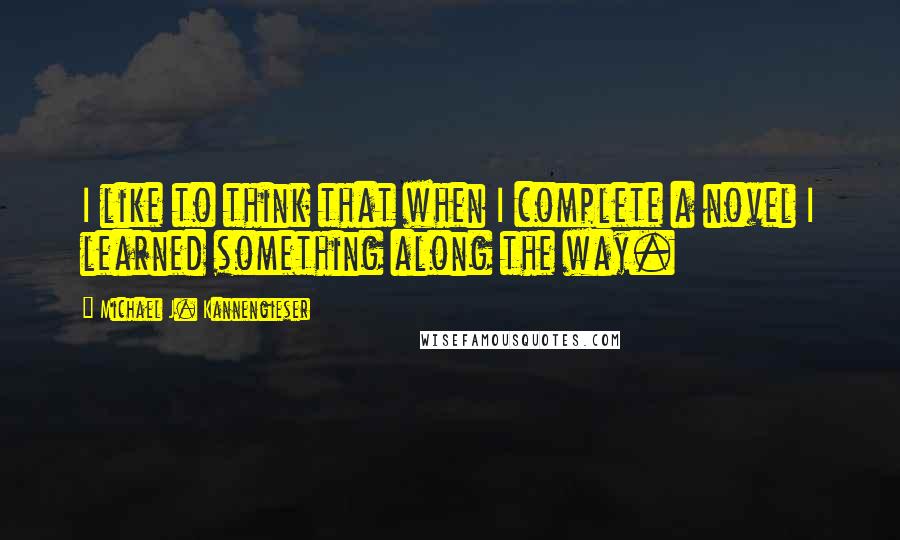 Michael J. Kannengieser Quotes: I like to think that when I complete a novel I learned something along the way.