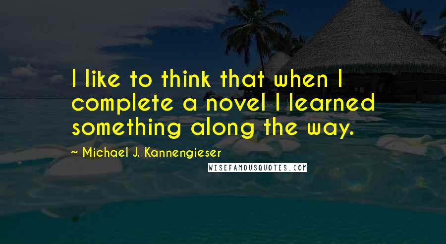 Michael J. Kannengieser Quotes: I like to think that when I complete a novel I learned something along the way.